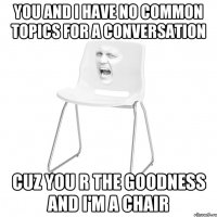 you and i have no common topics for a conversation cuz you r the goodness and i'm a chair