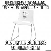 u and i have no common topics for a conversation cuz u r the goodness and i'm a chair