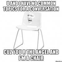 u and i have no common topics for a conversation cuz you r the angel and i'm a chair