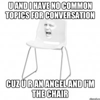 u and i have no common topics for conversation cuz u r an angel and i'm the chair
