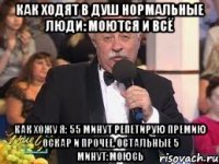 как ходят в душ нормальные люди: моются и всё как хожу я: 55 минут репетирую премию оскар и прочее. остальные 5 минут:моюсь