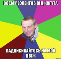 всєм респектоз від когута падписивайтєсь на мой двіж