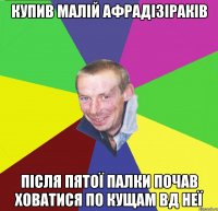 купив малій афрадізіраків після пятої палки почав ховатися по кущам вд неї