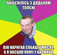 наїбєнілісь з дядьком толєю він наригав собаці у миску, а я насцяв йому у кармана