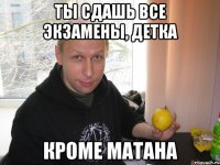 ты сдашь все экзамены, детка кроме матана
