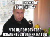 "тян не нужны" говоришь? что ж, помогу тебе избавиться от них на год