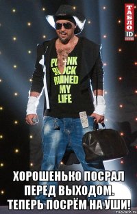 хорошенько посрал перед выходом. теперь посрём на уши!