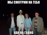 мы смотрим на тебя как на гавно