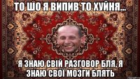 то шо я випив то хуйня... я знаю свій разговор бля, я знаю свої мозги блять