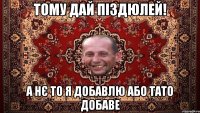 тому дай піздюлей! а нє то я добавлю або тато добаве