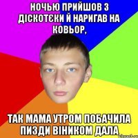 Ночью прийшов з діскотєки й наригав на ковьор, так мама утром побачила пизди віником дала