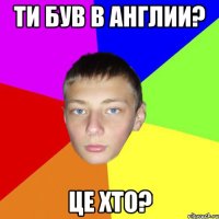Ти був в Англии? ЦЕ хто?