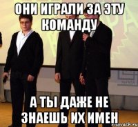 они играли за эту команду а ты даже не знаешь их имен
