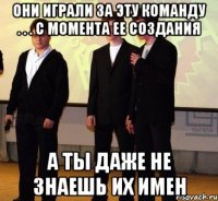 они играли за эту команду . . . с момента ее создания а ты даже не знаешь их имен
