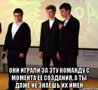  они играли за эту команду с момента ее создания, а ты даже не знаешь их имен