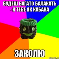будеш багато балакать - я тебе як кабана заколю