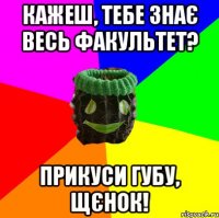 кажеш, тебе знає весь факультет? прикуси губу, щєнок!