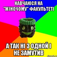 навчаюся на "жіночому" факультеті а так ні з одной і не замутив