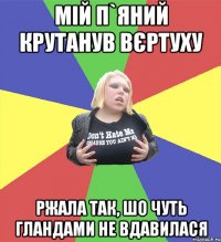мій п`яний крутанув вєртуху ржала так, шо чуть гландами не вдавилася