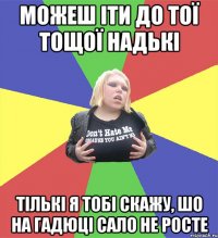 можеш іти до тої тощої надькі тількі я тобі скажу, шо на гадюці сало не росте