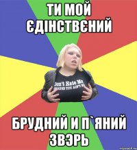ти мой єдінствєний брудний и п`яний звэрь