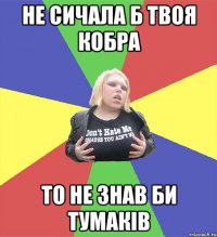 не сичала б твоя кобра то не знав би тумаків