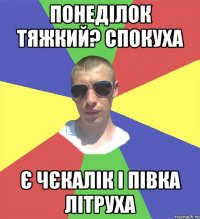 понеділок тяжкий? спокуха є чєкалік і півка літруха