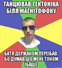 танцював тектоніка біля магнітофону батя держаком переїбав, бо думав шо мене током їбаше