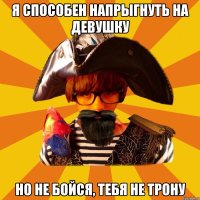 я способен напрыгнуть на девушку но не бойся, тебя не трону