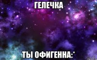 гелечка ты офигенна:*