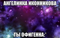 ангелинка иконникова ты офигенна:*