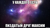 у каждого есть пиздатый друг максим