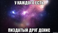 у каждого есть пиздатый друг денис