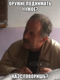 оружие поднимать чужое? каэс говоришь?