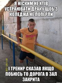 я ніским не хтів устраювати драку щоб з коледжа не поперли і тренир сказав якщо побюсь то дорога в зал закрита