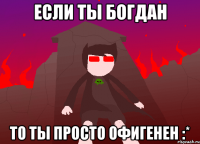 если ты богдан то ты просто офигенен :*