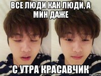 Все люди как люди, а Мин даже с утра красавчик