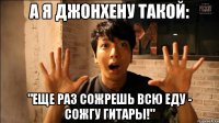 А я ДжонХену такой: "Еще раз сожрешь всю еду - сожгу гитары!"