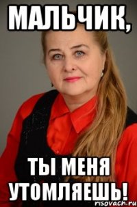 мальчик, ты меня утомляешь!