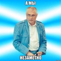 а мы НЕЗАМЕТНО