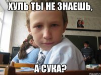 ХУЛЬ ТЫ НЕ ЗНАЕШЬ, А СУКА?