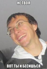 НЕ ТВОЯ ВОТ ТЫ И БЕСИШЬСЯ