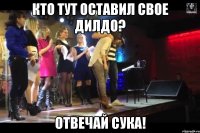 кто тут оставил свое дилдо? отвечай сука!