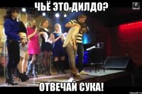 чьё это дилдо? отвечай сука!