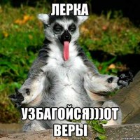 Лерка Узбагойся)))от Веры