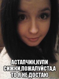  астапчик,купи сижки,пожалуйста,а то я не достаю