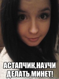  астапчик,научи делать минет!