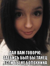  дая вам говорю, заебись был бы танец ,если бы не болохнина