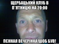 щербацький клуб в п*ятницю на 20:00 пєнная вечерінка!шоб був!