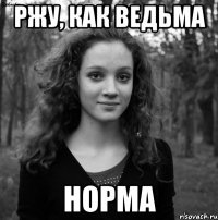 Ржу, как ведьма Норма